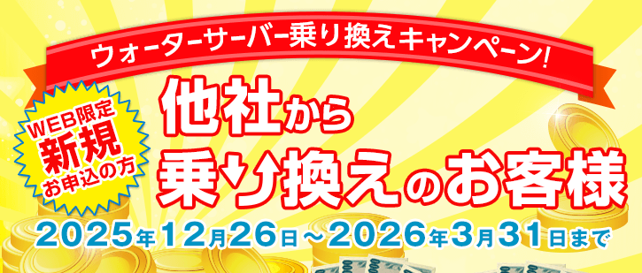 WEB限定 ウォーターサーバー乗換えキャンペーン　新規お申込みの方で他社からの乗り換えのお客様　期間：2025年12月26日～2026年3月31日