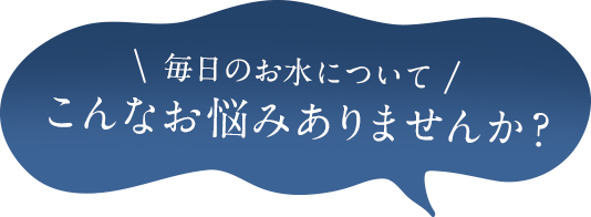 毎日のお水についてこんなお悩みはありませんか？