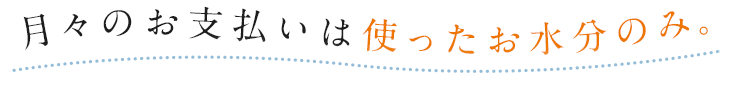月々のお支払いは使ったお水分のみ。